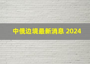 中俄边境最新消息 2024